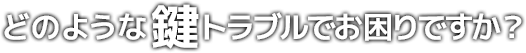 どのような鍵トラブルでお困りですか?
